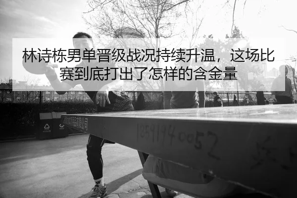 林诗栋男单晋级战况持续升温，这场比赛到底打出了怎样的含金量